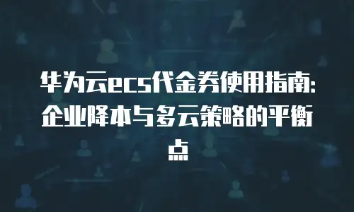 华为云ecs代金券使用指南：企业降本与多云策略的平衡点