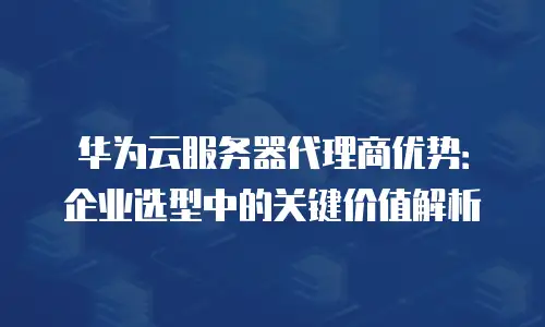 华为云服务器代理商优势：企业选型中的关键价值解析
