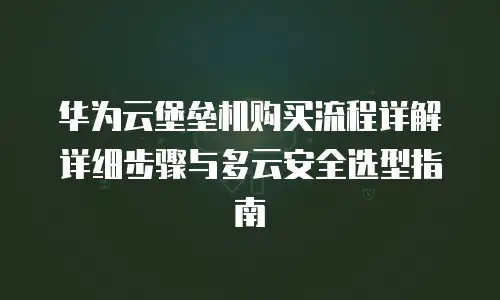 华为云堡垒机购买流程详解详细步骤与多云安全选型指南