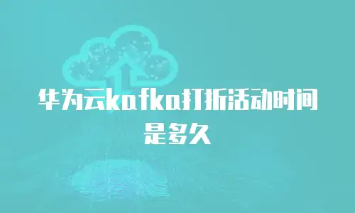 华为云kafka打折活动时间是多久