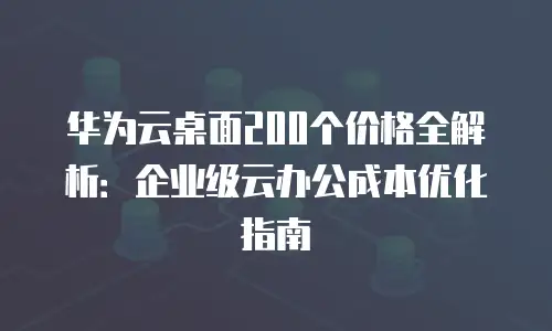 华为云桌面200个价格全解析：企业级云办公成本优化指南