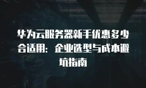 华为云服务器新手优惠多少合适用：企业选型与成本避坑指南