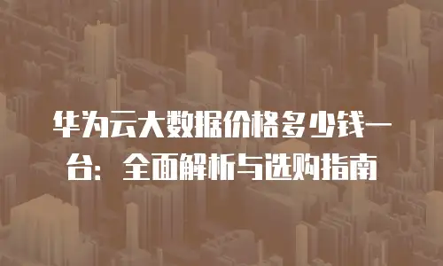 华为云大数据价格多少钱一台：全面解析与选购指南