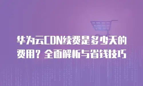 华为云CDN续费是多少天的费用？全面解析与省钱技巧