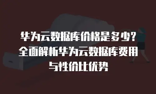 华为云数据库价格是多少？全面解析华为云数据库费用与性价比优势