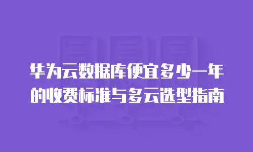 华为云数据库便宜多少一年的收费标准与多云选型指南