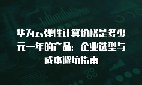 华为云弹性计算价格是多少元一年的产品：企业选型与成本避坑指南
