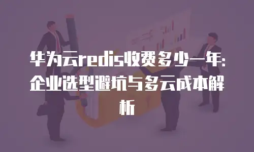 华为云redis收费多少一年：企业选型避坑与多云成本解析