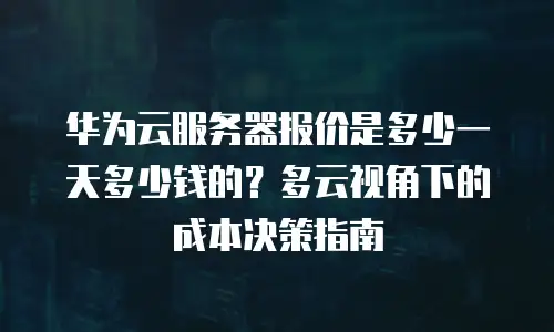 华为云服务器报价是多少一天多少钱的？多云视角下的成本决策指南