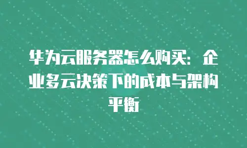 华为云服务器怎么购买：企业多云决策下的成本与架构平衡