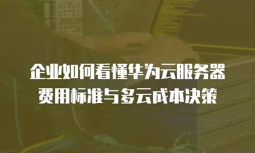 企业如何看懂华为云服务器费用标准与多云成本决策
