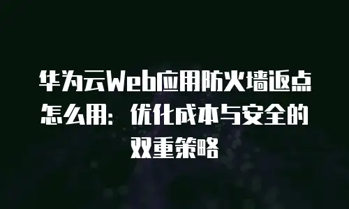 华为云Web应用防火墙返点怎么用：优化成本与安全的双重策略