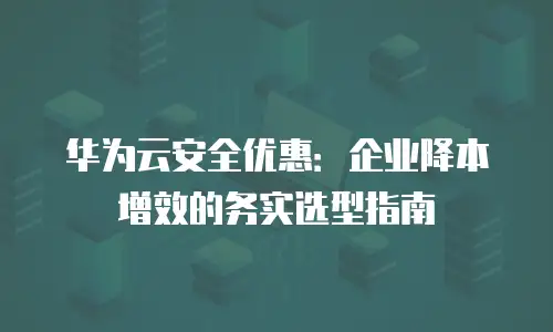 华为云安全优惠：企业降本增效的务实选型指南
