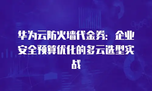 华为云防火墙代金券：企业安全预算优化的多云选型实战