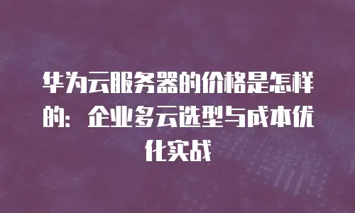 华为云服务器的价格是怎样的：企业多云选型与成本优化实战