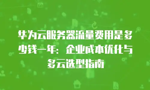 华为云服务器流量费用是多少钱一年：企业成本优化与多云选型指南