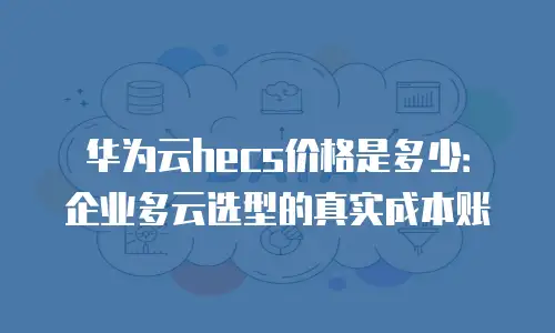 华为云hecs价格是多少：企业多云选型的真实成本账