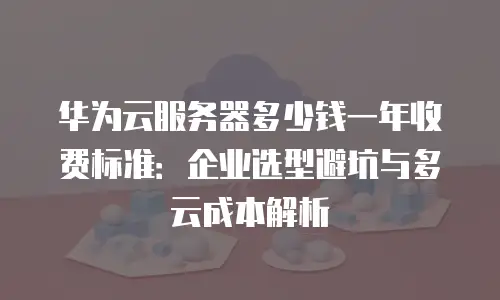 华为云服务器多少钱一年收费标准：企业选型避坑与多云成本解析