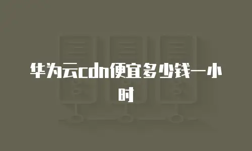华为云cdn便宜多少钱一小时