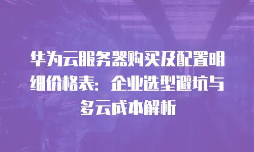 华为云服务器购买及配置明细价格表：企业选型避坑与多云成本解析