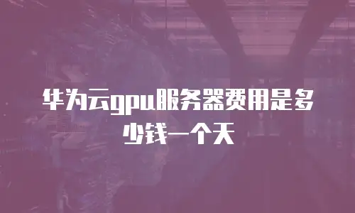 华为云gpu服务器费用是多少钱一个天