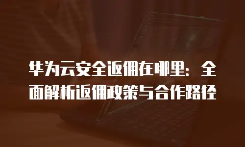 华为云安全返佣在哪里：全面解析返佣政策与合作路径