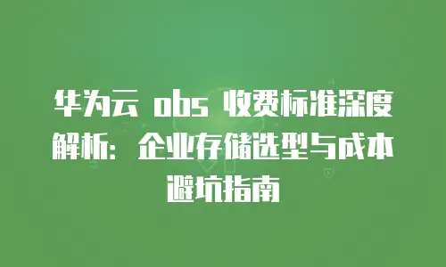 华为云 obs 收费标准深度解析：企业存储选型与成本避坑指南