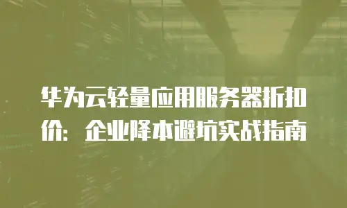 华为云轻量应用服务器折扣价：企业降本避坑实战指南