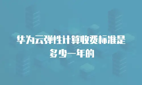 华为云弹性计算收费标准是多少一年的