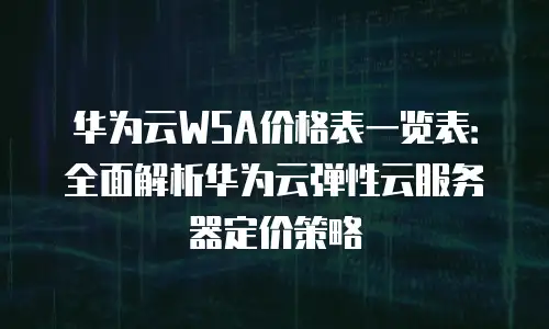 华为云WSA价格表一览表：全面解析华为云弹性云服务器定价策略
