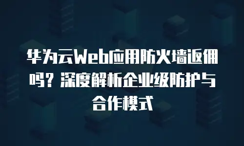 华为云Web应用防火墙返佣吗？深度解析企业级防护与合作模式