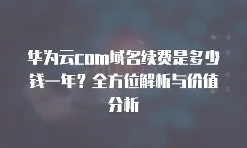 华为云com域名续费是多少钱一年？全方位解析与价值分析