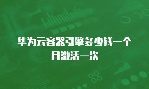 华为云容器引擎多少钱一个月激活一次