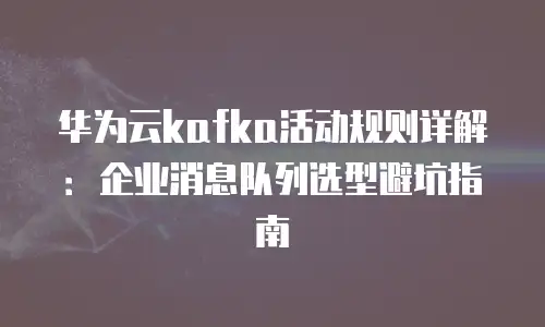 华为云kafka活动规则详解：企业消息队列选型避坑指南