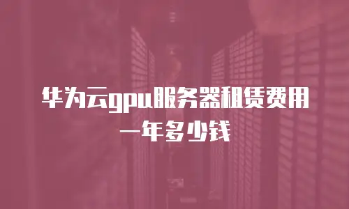 华为云gpu服务器租赁费用一年多少钱