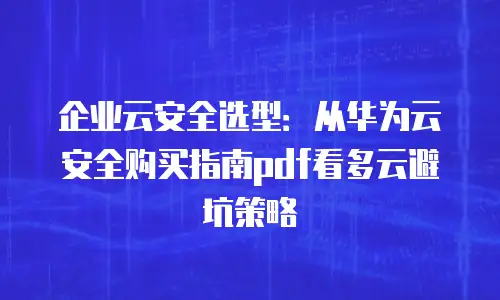 企业云安全选型：从华为云安全购买指南pdf看多云避坑策略