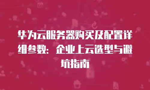 华为云服务器购买及配置详细参数：企业上云选型与避坑指南