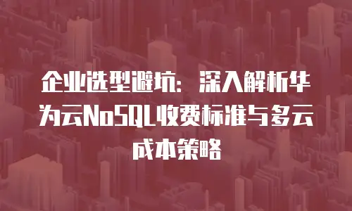 企业选型避坑：深入解析华为云NoSQL收费标准与多云成本策略