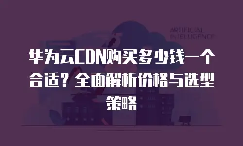 华为云CDN购买多少钱一个合适？全面解析价格与选型策略