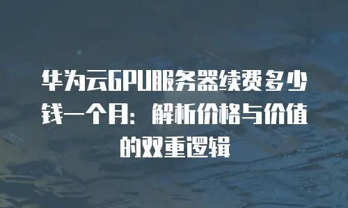 华为云GPU服务器续费多少钱一个月：解析价格与价值的双重逻辑