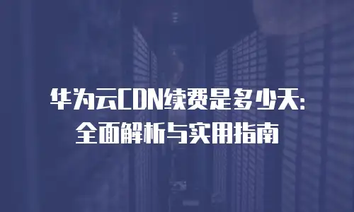 华为云CDN续费是多少天：全面解析与实用指南