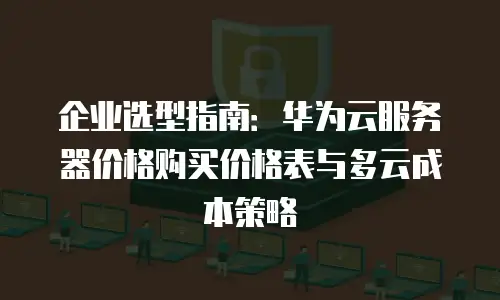 企业选型指南：华为云服务器价格购买价格表与多云成本策略