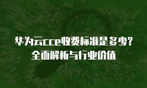 华为云cce收费标准是多少？全面解析与行业价值