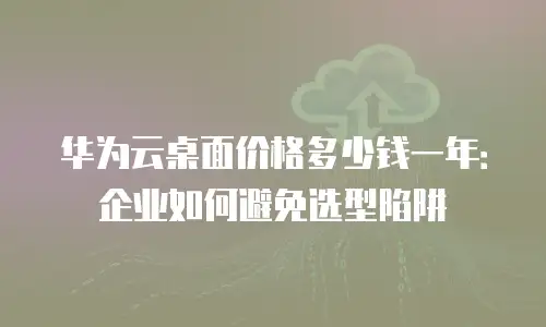 华为云桌面价格多少钱一年：企业如何避免选型陷阱