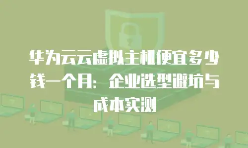 华为云云虚拟主机便宜多少钱一个月：企业选型避坑与成本实测