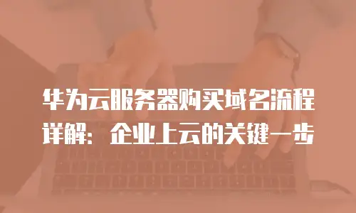 华为云服务器购买域名流程详解：企业上云的关键一步
