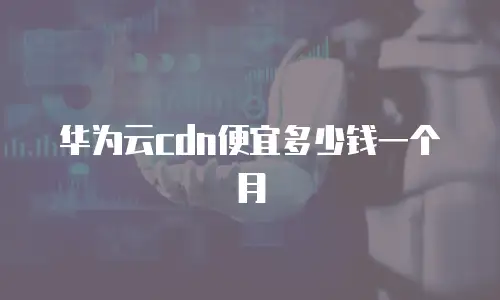 华为云cdn便宜多少钱一个月