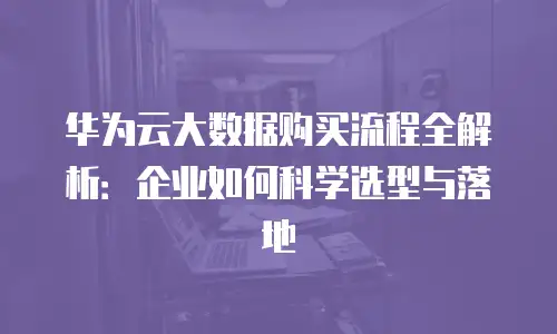 华为云大数据购买流程全解析：企业如何科学选型与落地