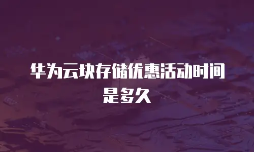 华为云块存储优惠活动时间是多久