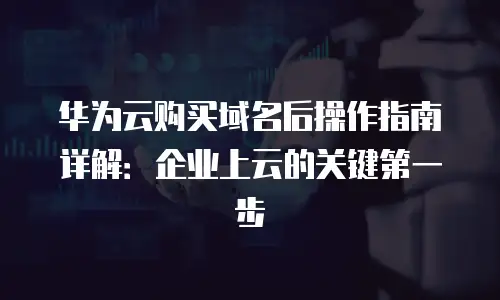 华为云购买域名后操作指南详解：企业上云的关键第一步